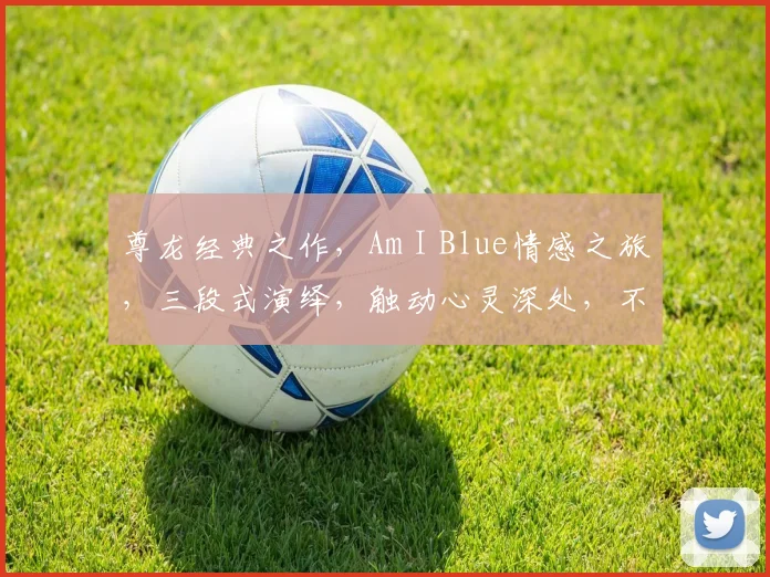 尊龙经典之作，Am I Blue情感之旅，三段式演绎，触动心灵深处，不容错过。