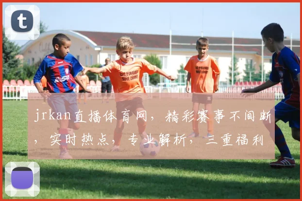 jrkan直播体育网，精彩赛事不间断，实时热点，专业解析，三重福利等你来